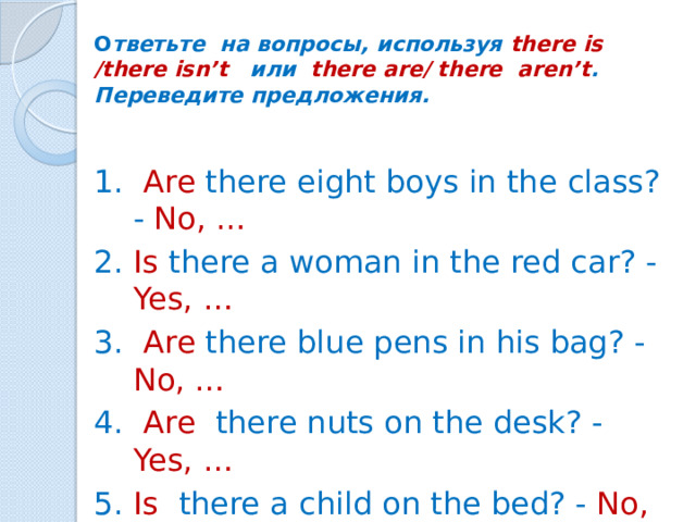 О тветьте на вопросы, используя there is /there isn’t или there are/ there aren’t .  Переведите предложения.    1. Are there eight boys in the class? - No, …  2. Is there a woman in the red car? - Yes, …  3. Are there blue pens in his bag? - No, …  4. Are there nuts on the desk? - Yes, …  5. Is there a child on the bed? - No, …