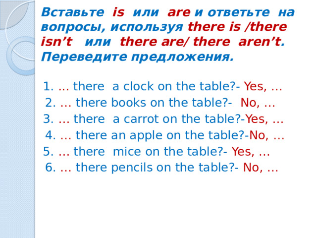 Вставьте is или are и ответьте на вопросы, используя there is /there isn’t или there are/ there aren’t .  Переведите предложения. 1. ... there a clock on the table?- Yes, …  2. … there books on the table?- No, …  3. … there a carrot on the table?- Yes, …  4. … there an apple on the table?- No, …  5. … there mice on the table?- Yes, …  6. … there pencils on the table?- No, …