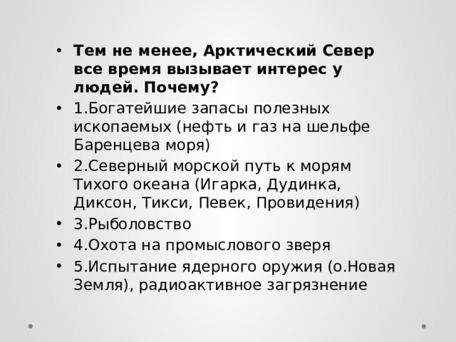 Тем не менее, Арктический Север все время вызывает интерес у людей. Почему? 1.Богатейшие запасы полезных ископаемых (нефть и газ на шельфе Баренцева моря) 2.Северный морской путь к морям Тихого океана (Игарка, Дудинка, Диксон, Тикси, Певек, Провидения) 3.Рыболовство 4.Охота на промыслового зверя 5.Испытание ядерного оружия (о.Новая Земля), радиоактивное загрязнение