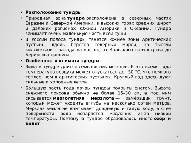 Расположение тундры Природная зона  тундра  расположена в северных частях Евразии и Северной Америки, в высоких горах средних широт и далёких регионах Южной Америки и Океании. Тундра занимает очень маленькую часть всей суши.  В России полоса тундры тянется южнее зоны Арктических пустынь, вдоль берегов северных морей, на тысячи километров с запада на восток, от Кольского полуострова до Берингова пролива.  Особенности климата тундры Зима в тундре длится семь-восемь месяцев. В это время года температура воздуха может опускаться до –50 °C, что немного теплее, чем в арктических пустынях. Круглый год здесь дуют сильные и холодные ветра. Большую часть года почвы тундры покрыты снегом. Высота снежного покрова обычно не более 15–30 см, а под ним скрывается  многолетняя мерзлота  — замёрзший грунт, который может уходить вглубь на несколько сотен метров. Мёрзлая земля не впитывает дождевую и талую воду, а с её поверхности вода испаряется медленно из-за низкой температуры. Поэтому в тундре образовалось много  озёр и болот.