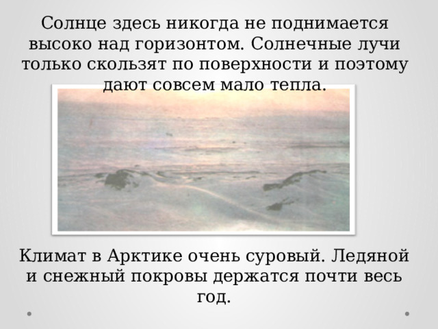 Солнце здесь никогда не поднимается высоко над горизонтом. Солнечные лучи только скользят по поверхности и поэтому дают совсем мало тепла. Климат в Арктике очень суровый. Ледяной и снежный покровы держатся почти весь год.