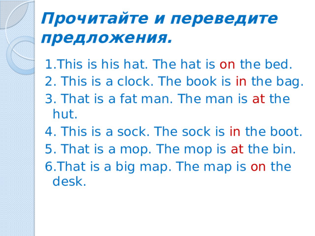 Прочитайте и переведите предложения. 1.This is his hat. The hat is on the bed. 2. This is a clock. The book is in the bag. 3. That is a fat man. The man is at the hut. 4. This is a sock. The sock is in the boot. 5. That is a mop. The mop is at the bin. 6.That is a big map. The map is on the desk.