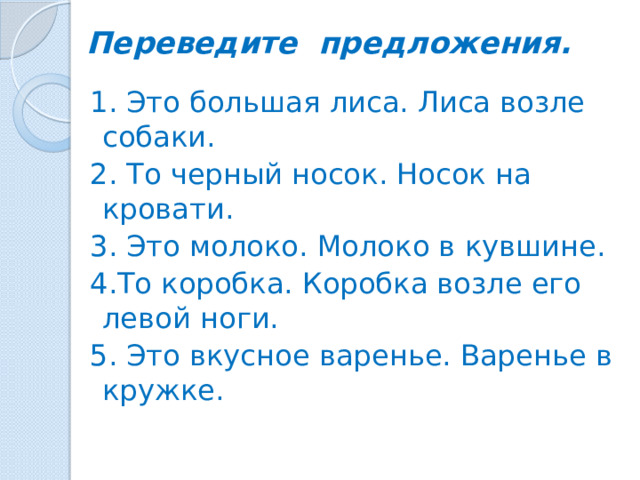 Переведите предложения.   1. Это большая лиса. Лиса возле собаки. 2. То черный носок. Носок на кровати. 3. Это молоко. Молоко в кувшине. 4.То коробка. Коробка возле его левой ноги. 5. Это вкусное варенье. Варенье в кружке.