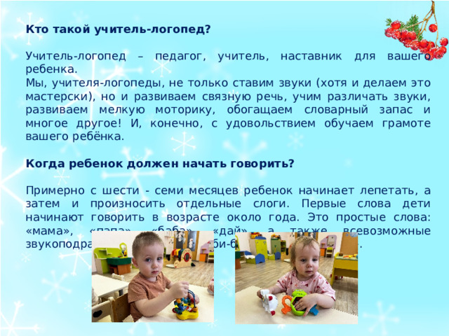 Кто такой учитель-логопед? Учитель-логопед – педагог, учитель, наставник для вашего ребенка. Мы, учителя-логопеды, не только ставим звуки (хотя и делаем это мастерски), но и развиваем связную речь, учим различать звуки, развиваем мелкую моторику, обогащаем словарный запас и многое другое! И, конечно, с удовольствием обучаем грамоте вашего ребёнка. Когда ребенок должен начать говорить? Примерно с шести - семи месяцев ребенок начинает лепетать, а затем и произносить отдельные слоги. Первые слова дети начинают говорить в возрасте около года. Это простые слова: «мама», «папа», «баба», «дай», а также всевозможные звукоподражания, например, «би-би», «ко-ко», «му-му».