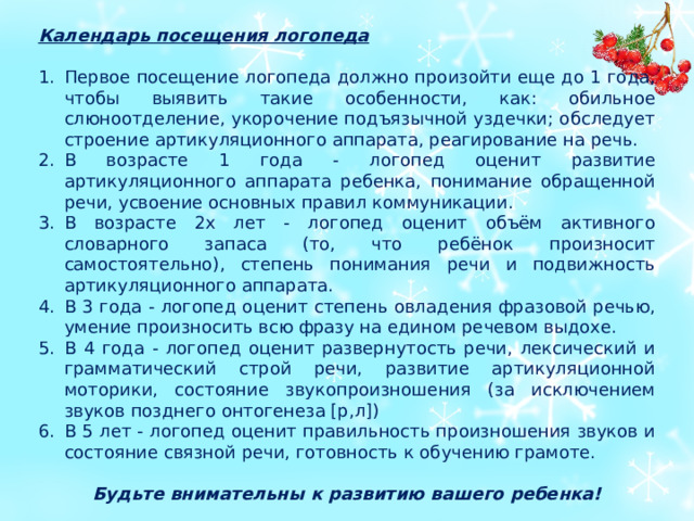 Календарь посещения логопеда  Первое посещение логопеда должно произойти еще до 1 года, чтобы выявить такие особенности, как: обильное слюноотделение, укорочение подъязычной уздечки; обследует строение артикуляционного аппарата, реагирование на речь. В возрасте 1 года - логопед оценит развитие артикуляционного аппарата ребенка, понимание обращенной речи, усвоение основных правил коммуникации. В возрасте 2х лет - логопед оценит объём активного словарного запаса (то, что ребёнок произносит самостоятельно), степень понимания речи и подвижность артикуляционного аппарата. В 3 года - логопед оценит степень овладения фразовой речью, умение произносить всю фразу на едином речевом выдохе. В 4 года - логопед оценит развернутость речи, лексический и грамматический строй речи, развитие артикуляционной моторики, состояние звукопроизношения (за исключением звуков позднего онтогенеза [р,л]) В 5 лет - логопед оценит правильность произношения звуков и состояние связной речи, готовность к обучению грамоте. Будьте внимательны к развитию вашего ребенка!