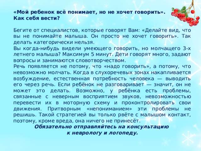 «Мой ребенок всё понимает, но не хочет говорить». Как себя вести? Бегите от специалистов, которые говорят Вам: «Делайте вид, что вы не понимайте малыша. Он просто не хочет говорить». Так делать категорически нельзя. Вы когда-нибудь видели умеющего говорить, но молчащего 3-х летнего малыша? Максимум 5 минут. Дети говорят много, задают вопросы и занимаются словотворчеством. Речь появляется не потому, что «надо говорить», а потому, что невозможно молчать. Когда в слухоречевых зонах накапливается возбуждение, естественная потребность человека — выводить его через речь. Если ребёнок не разговаривает — значит, он не может это делать. Возможно, у ребёнка есть проблемы, связанные с неверным восприятием звуков, невозможностью перевести их в моторную схему и проконтролировать свои движения. Притворным «непониманием» эти проблемы не решишь. Такой стратегией вы только рвёте с малышом контакт, поэтому, кроме вреда, она ничего не принесёт. Обязательно отправляйтесь на консультацию к неврологу и логопеду.