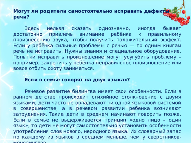 Могут ли родители самостоятельно исправить дефекты речи? Здесь нельзя сказать однозначно, иногда бывает достаточно привлечь внимание ребёнка к правильному произнесению звука, чтобы получить положительный эффект. Если у ребёнка сильные проблемы с речью — по одним книгам речь не исправить. Нужны знания и специальное оборудование. Попытки исправить произношение могут усугубить проблему – например, закрепить у ребёнка неправильное произношение или вовсе отбить охоту заниматься. Если в семье говорят на двух языках? Речевое развитие билингва имеет свои особенности. Если в раннем детстве происходит стихийное столкновение с двумя языками, дети часто не овладевают ни одной языковой системой в совершенстве, а в речевом развитии ребенка возникают затруднения. Такие дети в среднем начинают говорить позже. Если в семье не выдерживается принцип «одно лицо – один язык», то дети не могут самостоятельно установить особенности употребления слов нового, неродного языка. Их словарный запас по каждому из языков в среднем меньше, чем у сверстников-монолингвов.