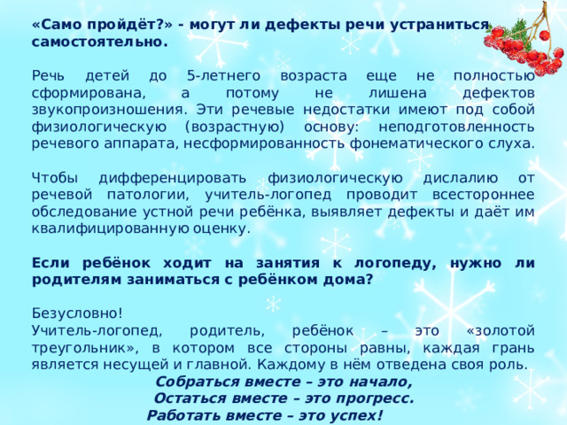 «Само пройдёт?» - могут ли дефекты речи устраниться самостоятельно. Речь детей до 5-летнего возраста еще не полностью сформирована, а потому не лишена дефектов звукопроизношения. Эти речевые недостатки имеют под собой физиологическую (возрастную) основу: неподготовленность речевого аппарата, несформированность фонематического слуха. Чтобы дифференцировать физиологическую дислалию от речевой патологии, учитель-логопед проводит всестороннее обследование устной речи ребёнка, выявляет дефекты и даёт им квалифицированную оценку.   Если ребёнок ходит на занятия к логопеду, нужно ли родителям заниматься с ребёнком дома?  Безусловно! Учитель-логопед, родитель, ребёнок – это «золотой треугольник», в котором все стороны равны, каждая грань является несущей и главной. Каждому в нём отведена своя роль. Собраться вместе – это начало, Остаться вместе – это прогресс. Работать вместе – это успех!