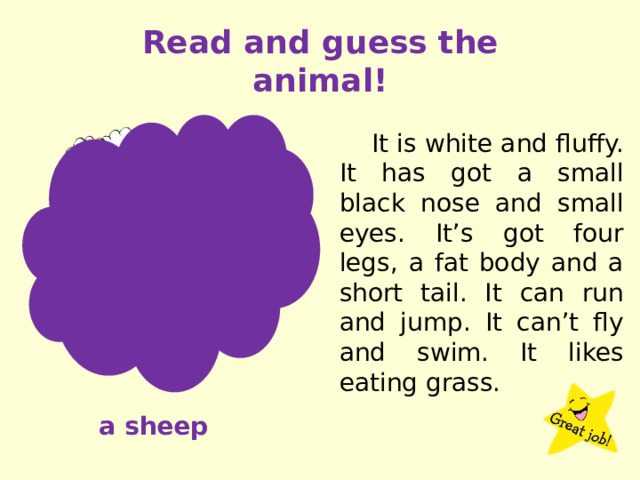 Read and guess the animal! It is white and fluffy. It has got a small black nose and small eyes. It’s got four legs, a fat body and a short tail. It can run and jump. It can’t fly and swim. It likes eating grass. a sheep