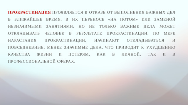 Прокрастинация  проявляется в отказе от выполнения важных дел в ближайшее время, в их переносе «на потом» или заменой незначимыми занятиями. Но не только важные дела может откладывать человек в результате прокрастинации. По мере нарастания прокрастинации, начинают откладываться и повседневные, менее значимые дела, что приводит к ухудшению качества жизни и потерям, как в личной, так и в профессиональной сферах.