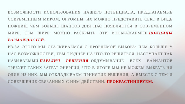 Возможности использования нашего потенциала, предлагаемые современным миром, огромны. Их можно представить себе в виде ножниц. Чем больше шансов для нас появляется в современном мире, тем шире можно раскрыть эти воображаемые  ножницы возможностей . Из-за этого мы сталкиваемся с проблемой выбора: чем больше у нас возможностей, тем труднее на что-то решиться. Наступает так называемый  паралич решения .  Обдумывание всех вариантов требует таких затрат энергии, что в итоге мы не можем выбрать ни один из них. Мы откладываем принятие решения, а вместе с тем и совершение связанных с ним действий. Прокрастинируем.