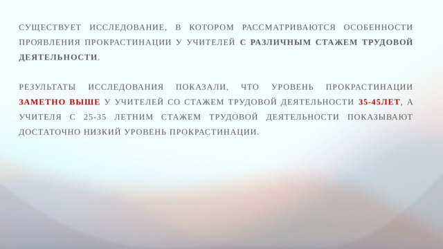 Существует исследование, в котором рассматриваются особенности проявления прокрастинации у учителей с различным стажем трудовой деятельности . Результаты исследования показали, что уровень прокрастинации заметно выше у учителей со стажем трудовой деятельности 35-45лет , а учителя с 25-35 летним стажем трудовой деятельности показывают достаточно низкий уровень прокрастинации.