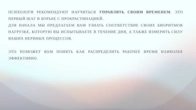 Психологи рекомендуют научиться управлять своим временем . Это первый шаг в борьбе с прокрастинацией. Для начала мы предлагаем вам узнать соответствие своих биоритмов нагрузке, которую вы испытываете в течение дня, а также измерить силу ваших нервных процессов. Это поможет вам понять как распределить рабочее время наиболее эффективно.