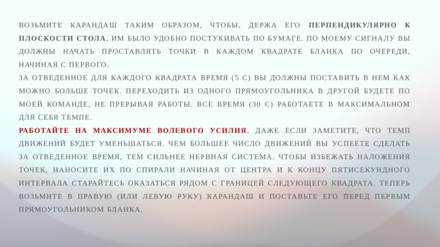 Возьмите карандаш таким образом, чтобы, держа его перпендикулярно к плоскости стола , им было удобно постукивать по бумаге. По моему сигналу вы должны начать проставлять точки в каждом квадрате бланка по очереди, начиная с первого. За отведенное для каждого квадрата время (5 с) вы должны поставить в нем как можно больше точек. Переходить из одного прямоугольника в другой будете по моей команде, не прерывая работы. Все время (30 с) работаете в максимальном для себя темпе. Работайте на максимуме волевого усилия , даже если заметите, что темп движений будет уменьшаться. Чем большее число движений вы успеете сделать за отведенное время, тем сильнее нервная система. Чтобы избежать наложения точек, наносите их по спирали начиная от центра и к концу пятисекундного интервала старайтесь оказаться рядом с границей следующего квадрата. Теперь возьмите в правую (или левую руку) карандаш и поставьте его перед первым прямоугольником бланка.