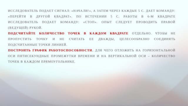 Исследователь подает сигнал: «Начали!», а затем через каждые 5 с. дает команду: «Перейти в другой квадрат». По истечении 5 с. работы в 6-м квадрате исследователь подает команду: «Стоп». Опыт следует проводить правой (ведущей) рукой. Подсчитайте количество точек в каждом квадрате отдельно. Чтобы не пропустить точку и не считать ее дважды, целесообразно соединять подсчитанные точки линией. Построить график работоспособности , для чего отложить на горизонтальной оси пятисекундные промежутки времени и на вертикальной оси – количество точек в каждом прямоугольнике.