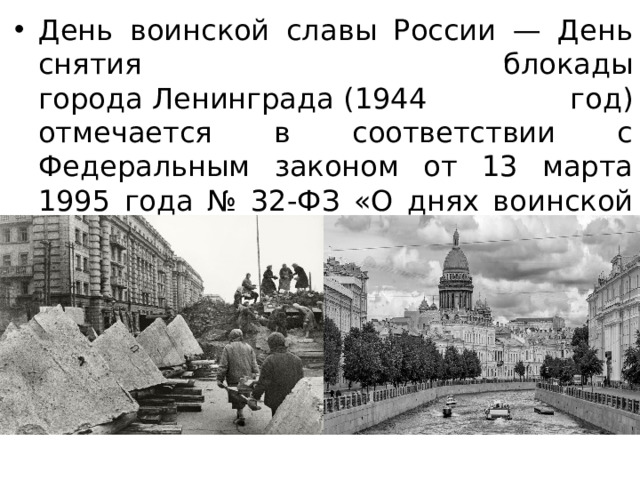 День воинской славы России — День снятия блокады города Ленинграда (1944 год) отмечается в соответствии с Федеральным законом от 13 марта 1995 года № 32-ФЗ «О днях воинской славы (победных днях) России».