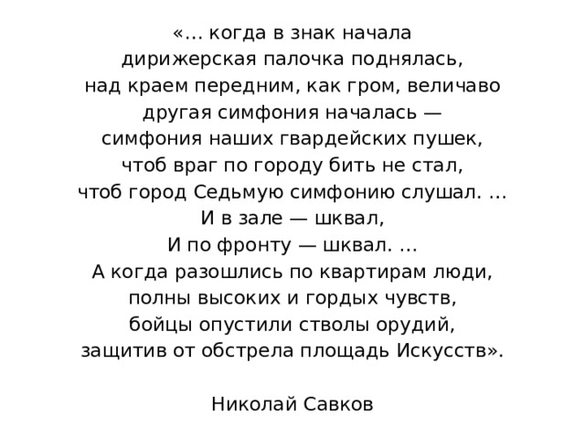 «… когда в знак начала дирижерская палочка поднялась, над краем передним, как гром, величаво другая симфония началась — симфония наших гвардейских пушек, чтоб враг по городу бить не стал, чтоб город Седьмую симфонию слушал. … И в зале — шквал, И по фронту — шквал. … А когда разошлись по квартирам люди, полны высоких и гордых чувств, бойцы опустили стволы орудий, защитив от обстрела площадь Искусств». Николай Савков