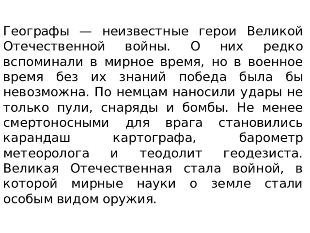 Географы — неизвестные герои Великой Отечественной войны. О них редко вспоминали в мирное время, но в военное время без их знаний победа была бы невозможна. По немцам наносили удары не только пули, снаряды и бомбы. Не менее смертоносными для врага становились карандаш картографа, барометр метеоролога и теодолит геодезиста. Великая Отечественная стала войной, в которой мирные науки о земле стали особым видом оружия.