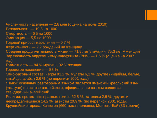 Численность населения — 2,8 млн (оценка на июль 2010)  Рождаемость — 19,5 на 1000  Смертность — 6,5 на 1000  Эмиграция — 5,5 на 1000  Годовой прирост населения — 0,7 %  Фертильность — 2,2 рождений на женщину  Средняя продолжительность жизни — 71,8 лет у мужчин, 75,3 лет у женщин  Заражённость вирусом иммунодефицита (ВИЧ) — 1,6 % (оценка на 2007 год)  Грамотность — 84 % мужчин, 92 % женщин  Городское население — 53 %  Этно-расовый состав: негры 91,2 %, мулаты 6,2 %, другие (индийцы, белые, китайцы, арабы) 2,6 % (по переписи 2001 года).  Языки: основным разговорным языком является ямайский креольский язык («патуа») на основе английского, официальным языком является стандартный английский.  Религии: протестанты разных толков 62,5 %, католики 2,6 %, другие и неопределившиеся 14,2 %, атеисты 20,9 %, (по переписи 2001 года).  Крупнейшие города: Кингстон (660 тысяч человек), Монтего-Бэй (83 тысячи).