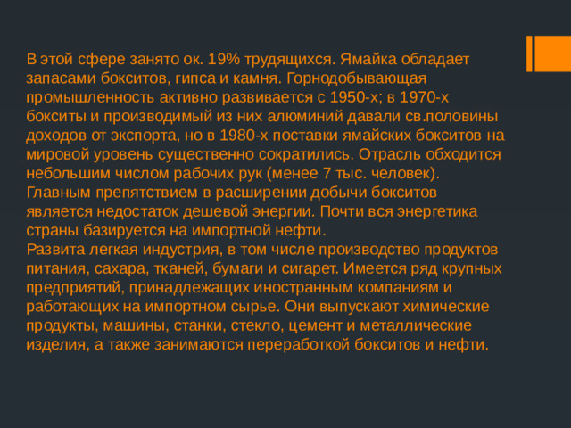 В этой сфере занято ок. 19% трудящихся. Ямайка обладает запасами бокситов, гипса и камня. Горнодобывающая промышленность активно развивается с 1950-х; в 1970-х бокситы и производимый из них алюминий давали св.половины доходов от экспорта, но в 1980-х поставки ямайских бокситов на мировой уровень существенно сократились. Отрасль обходится небольшим числом рабочих рук (менее 7 тыс. человек).  Главным препятствием в расширении добычи бокситов является недостаток дешевой энергии. Почти вся энергетика страны базируется на импортной нефти.  Развита легкая индустрия, в том числе производство продуктов питания, сахара, тканей, бумаги и сигарет. Имеется ряд крупных предприятий, принадлежащих иностранным компаниям и работающих на импортном сырье. Они выпускают химические продукты, машины, станки, стекло, цемент и металлические изделия, а также занимаются переработкой бокситов и нефти.