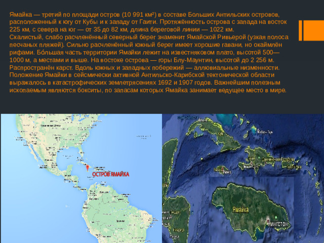 Ямайка — третий по площади остров (10 991 км²) в составе Больших Антильских островов, расположенный к югу от Кубы и к западу от Гаити. Протяжённость острова с запада на восток 225 км, с севера на юг — от 35 до 82 км, длина береговой линии — 1022 км.  Скалистый, слабо расчленённый северный берег знаменит Ямайской Ривьерой (узкая полоса песчаных пляжей). Сильно расчленённый южный берег имеет хорошие гавани, но окаймлён рифами. Бо́льшая часть территории Ямайки лежит на известняковом плато, высотой 500—1000 м, а местами и выше. На востоке острова — горы Блу-Маунтин, высотой до 2 256 м. Распространён карст. Вдоль южных и западных побережий — аллювиальные низменности.  Положение Ямайки в сейсмически активной Антильско-Карибской тектонической области выражалось в катастрофических землетрясениях 1692 и 1907 годов. Важнейшим полезным ископаемым являются бокситы, по запасам которых Ямайка занимает ведущее место в мире.