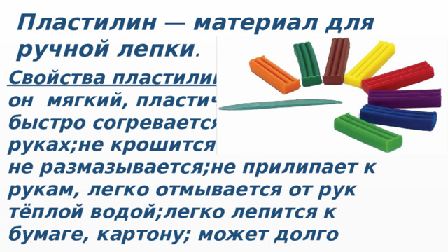 Пластилин  —  материал для ручной лепки . Свойства пластилина: он  мягкий, пластичный, быстро согревается в руках;не крошится и не размазывается;не прилипает к рукам, легко отмывается от рук тёплой водой;легко лепится к бумаге, картону; может долго находиться в воде.