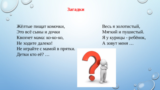 Загадки Жёлтые пищат комочки,   Это всё сыны и дочки  Квохчет мама: ко-ко-ко,  Не ходите далеко!  Не играйте с мамой в прятки.  Детки кто её? …  Весь я золотистый,  Мягкий и пушистый.  Я у курицы - ребёнок,  А зовут меня …