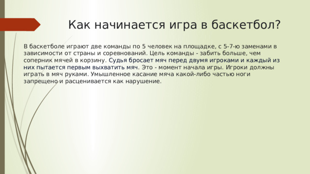 Как начинается игра в баскетбол? В баскетболе играют две команды по 5 человек на площадке, с 5-7-ю заменами в зависимости от страны и соревнований. Цель команды - забить больше, чем соперник мячей в корзину. Судья бросает мяч перед двумя игроками и каждый из них пытается первым выхватить мяч . Это - момент начала игры. Игроки должны играть в мяч руками. Умышленное касание мяча какой-либо частью ноги запрещено и расценивается как нарушение.