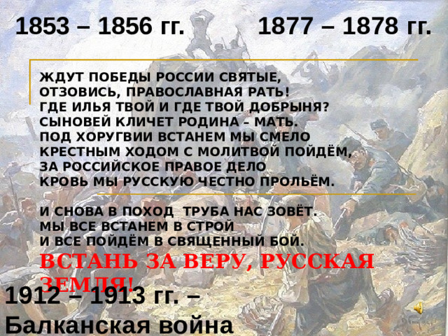 1877 – 1878 гг. 1853 – 1856 гг. ЖДУТ ПОБЕДЫ РОССИИ СВЯТЫЕ,  ОТЗОВИСЬ, ПРАВОСЛАВНАЯ РАТЬ!  ГДЕ ИЛЬЯ ТВОЙ И ГДЕ ТВОЙ ДОБРЫНЯ?  СЫНОВЕЙ КЛИЧЕТ РОДИНА – МАТЬ.  ПОД ХОРУГВИИ ВСТАНЕМ МЫ СМЕЛО  КРЕСТНЫМ ХОДОМ С МОЛИТВОЙ ПОЙДЁМ,  ЗА РОССИЙСКОЕ ПРАВОЕ ДЕЛО  КРОВЬ МЫ РУССКУЮ ЧЕСТНО ПРОЛЬЁМ.   И СНОВА В ПОХОД ТРУБА НАС ЗОВЁТ.  МЫ ВСЕ ВСТАНЕМ В СТРОЙ  И ВСЕ ПОЙДЁМ В СВЯЩЕННЫЙ БОЙ.  ВСТАНЬ ЗА ВЕРУ, РУССКАЯ ЗЕМЛЯ! 1912 – 1913 гг. – Балканская война