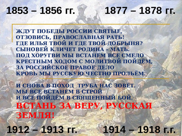 1877 – 1878 гг. 1853 – 1856 гг. ЖДУТ ПОБЕДЫ РОССИИ СВЯТЫЕ,  ОТЗОВИСЬ, ПРАВОСЛАВНАЯ РАТЬ!  ГДЕ ИЛЬЯ ТВОЙ И ГДЕ ТВОЙ ДОБРЫНЯ?  СЫНОВЕЙ КЛИЧЕТ РОДИНА – МАТЬ.  ПОД ХОРУГВИ МЫ ВСТАНЕМ ВСЕ СМЕЛО  КРЕСТНЫМ ХОДОМ С МОЛИТВОЙ ПОЙДЁМ,  ЗА РОССИЙСКОЕ ПРАВОЕ ДЕЛО  КРОВЬ МЫ РУССКУЮ ЧЕСТНО ПРОЛЬЁМ.   И СНОВА В ПОХОД ТРУБА НАС ЗОВЁТ.  МЫ ВСЕ ВСТАНЕМ В СТРОЙ  И ВСЕ ПОЙДЁМ В СВЯЩЕННЫЙ БОЙ.  ВСТАНЬ ЗА ВЕРУ, РУССКАЯ ЗЕМЛЯ! 1912 – 1913 гг. 1914 – 1918 г.г.