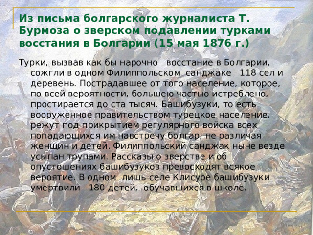 Из письма болгарского журналиста Т. Бурмоза о зверском подавлении турками восстания в Болгарии (15 мая 1876 г.)   Турки, вызвав как бы нарочно восстание в Болгарии, сожгли в одном Филиппольском санджаке 118 сел и деревень. Пострадавшее от того население, которое, по всей вероятности, большею частью истреблено, простирается до ста тысяч. Башибузуки, то есть вооруженное правительством турецкое население, режут под прикрытием регулярного войска всех попадающихся им навстречу болгар, не различая женщин и детей. Филиппольский санджак ныне везде усыпан трупами. Рассказы о зверстве и об опустошениях башибузуков превосходят всякое вероятие. В одном лишь селе Клисуре башибузуки умертвили 180 детей, обучавшихся в школе.