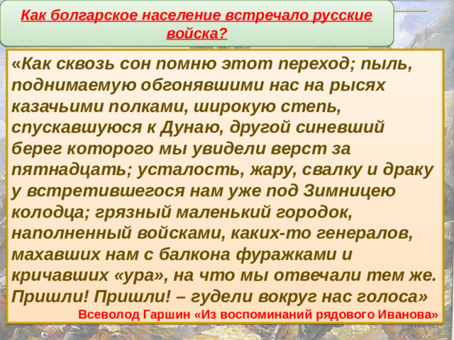 Как болгарское население встречало русские войска? « Как сквозь сон помню этот переход; пыль, поднимаемую обгонявшими нас на рысях казачьими полками, широкую степь, спускавшуюся к Дунаю, другой синевший берег которого мы увидели верст за пятнадцать; усталость, жару, свалку и драку у встретившегося нам уже под Зимницею колодца; грязный маленький городок, наполненный войсками, каких-то генералов, махавших нам с балкона фуражками и кричавших «ура», на что мы отвечали тем же. Пришли! Пришли! – гудели вокруг нас голоса» Всеволод Гаршин «Из воспоминаний рядового Иванова»