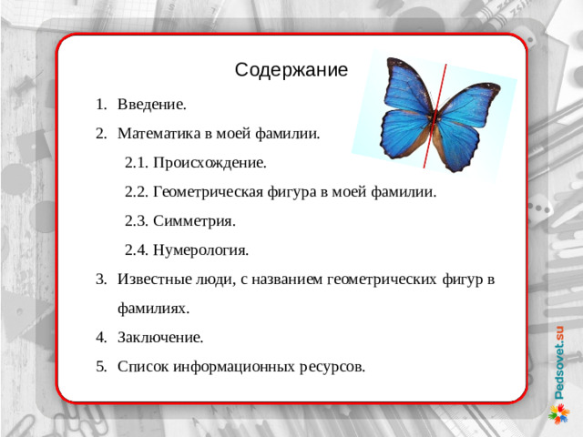 Содержание Введение. Математика в моей фамилии. 2.1. Происхождение. 2.2. Геометрическая фигура в моей фамилии. 2.3. Симметрия. 2.4. Нумерология. Известные люди, с названием геометрических фигур в фамилиях. Заключение. Список информационных ресурсов.