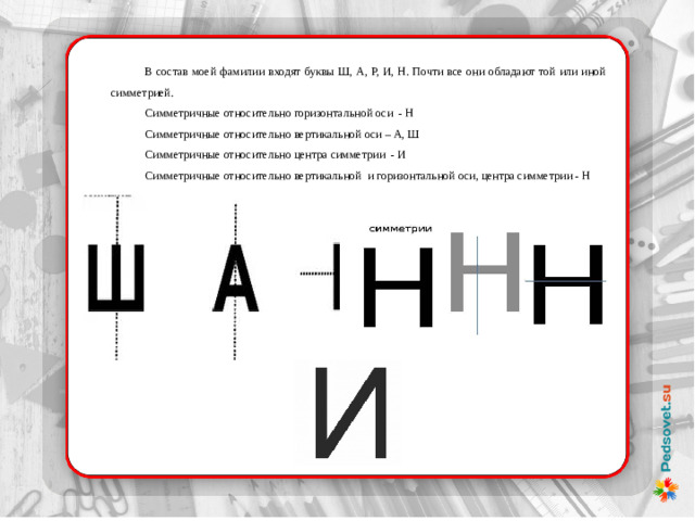 В состав моей фамилии входят буквы Ш, А, Р, И, Н. Почти все они обладают той или иной симметрией. Симметричные относительно горизонтальной оси - Н Симметричные относительно вертикальной оси – А, Ш Симметричные относительно центра симметрии - И Симметричные относительно вертикальной  и горизонтальной оси, центра симметрии - Н