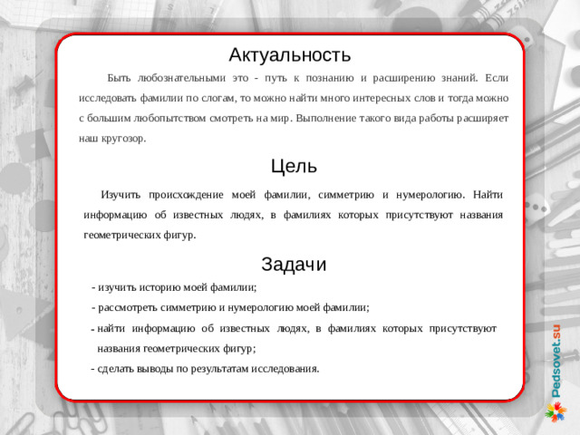 Актуальность Быть любознательными это - путь к познанию и расширению знаний. Если исследовать фамилии по слогам, то можно найти много интересных слов и тогда можно с большим любопытством смотреть на мир. Выполнение такого вида работы расширяет наш кругозор. Цель Изучить происхождение моей фамилии, симметрию и нумерологию. Найти информацию об известных людях, в фамилиях которых присутствуют названия геометрических фигур. Задачи - изучить историю моей фамилии; - рассмотреть симметрию и нумерологию моей фамилии; найти информацию об известных людях, в фамилиях которых присутствуют названия геометрических фигур; - сделать выводы по результатам исследования.