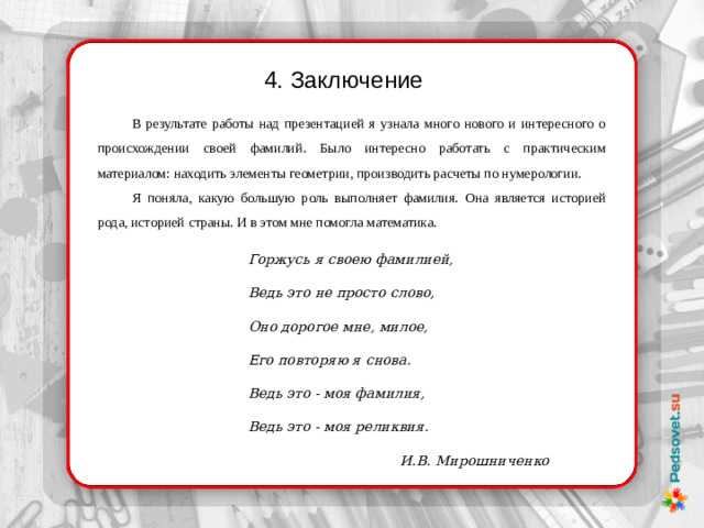 4. Заключение В результате работы над презентацией я узнала много нового и интересного о происхождении своей фамилий. Было интересно работать с практическим материалом: находить элементы геометрии, производить расчеты по нумерологии. Я поняла, какую большую роль выполняет фамилия. Она является историей рода, историей страны. И в этом мне помогла математика. Горжусь я своею фамилией, Ведь это не просто слово, Оно дорогое мне, милое, Его повторяю я снова. Ведь это - моя фамилия, Ведь это - моя реликвия. И.В. Мирошниченко