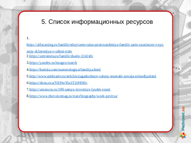 5. Список информационных ресурсов 1. https://alfacasting.ru/familii/otkryvaem-tainu-proisxozdeniya-familii-sarin-znacimost-i-nyuansy-skloneniya-v-odnoi-state 2. https://astrometa.ru/familii/sharin-324246/ 3. https://yandex.ru/images/search 4. https://hariola.com/numerologiya/familiya.html 5. http://www.mirkrasiv.ru/articles/zagadochnye-valuny-moeraki-novaja-zelandija.html 6. https://dzen.ru/a/YEHwYiu3T2tPE95v 7. https://arzancos.ru/100-samyx-izvestnyx-lyudei-rossii 8. https://www.thevoicemag.ru/stars/biography/work-pevitsa/