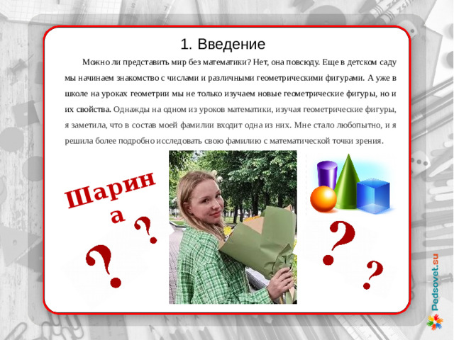 Шарина 1. Введение  Можно ли представить мир без математики? Нет, она повсюду. Еще в детском саду мы начинаем знакомство с числами и различными геометрическими фигурами. А уже в школе на уроках геометрии мы не только изучаем новые геометрические фигуры, но и их свойства. Однажды на одном из уроков математики, изучая геометрические фигуры, я заметила, что в состав моей фамилии входит одна из них. Мне стало любопытно, и я решила более подробно исследовать свою фамилию с математической точки зрения.