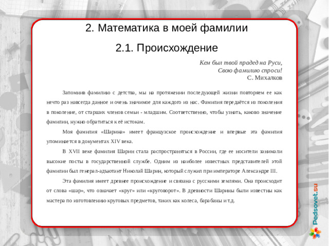 2. Математика в моей фамилии 2.1. Происхождение Кем был твой прадед на Руси, Свою фамилию спроси! С. Михалков Запомнив фамилию с детства, мы на протяжении последующей жизни повторяем ее как нечто раз навсегда данное и очень значимое для каждого из нас. Фамилия передаётся из поколения в поколение, от старших членов семьи - младшим. Соответственно, чтобы узнать, каково значение фамилии, нужно обратиться к её истокам. Моя фамилия «Шарина» имеет французское происхождение и впервые эта фамилия упоминается в документах XIV века. В XVII веке фамилия Шарин стала распространяться в России, где ее носители занимали высокие посты в государственной службе. Одним из наиболее известных представителей этой фамилии был генерал-адъютант Николай Шарин, который служил при императоре Александре III. Эта фамилия имеет древнее происхождение и связана с русскими землями. Она происходит от слова «шар», что означает «круг» или «круговорот». В древности Шарины были известны как мастера по изготовлению круговых предметов, таких как колеса, барабаны и т.д.