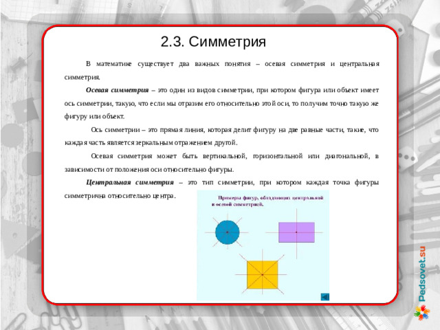 2.3. Симметрия В математике существует два важных понятия – осевая симметрия и центральная симметрия. Осевая симметрия – это один из видов симметрии, при котором фигура или объект имеет ось симметрии, такую, что если мы отразим его относительно этой оси, то получим точно такую же фигуру или объект. Ось симметрии – это прямая линия, которая делит фигуру на две равные части, такие, что каждая часть является зеркальным отражением другой. Осевая симметрия может быть вертикальной, горизонтальной или диагональной, в зависимости от положения оси относительно фигуры . Центральная симметрия – это тип симметрии, при котором каждая точка фигуры симметрична относительно центра.