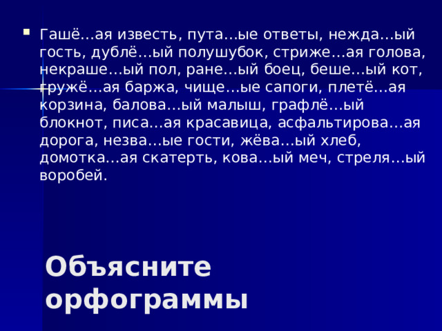 Гашё…ая известь, пута…ые ответы, нежда…ый гость, дублё…ый полушубок, стриже…ая голова, некраше…ый пол, ране…ый боец, беше…ый кот, гружё…ая баржа, чище…ые сапоги, плетё…ая корзина, балова…ый малыш, графлё…ый блокнот, писа…ая красавица, асфальтирова…ая дорога, незва…ые гости, жёва…ый хлеб, домотка…ая скатерть, кова…ый меч, стреля…ый воробей.