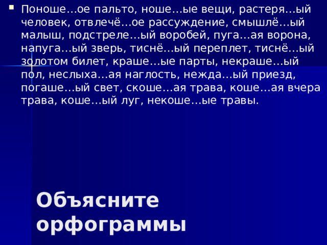 Поноше…ое пальто, ноше…ые вещи, растеря…ый человек, отвлечё…ое рассуждение, смышлё…ый малыш, подстреле…ый воробей, пуга…ая ворона, напуга…ый зверь, тиснё…ый переплет, тиснё…ый золотом билет, краше…ые парты, некраше…ый пол, неслыха…ая наглость, нежда…ый приезд, погаше…ый свет, скоше…ая трава, коше…ая вчера трава, коше…ый луг, некоше…ые травы.