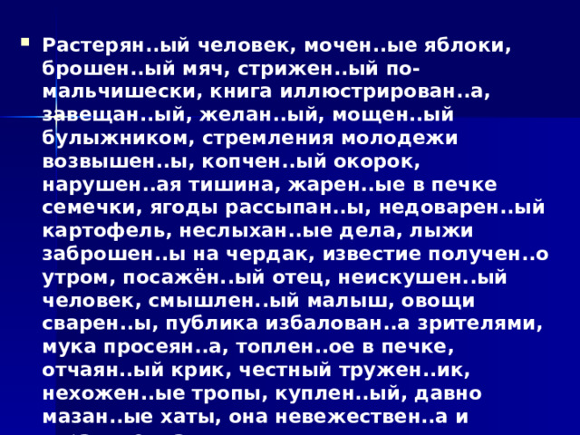 Растерян..ый человек, мочен..ые яблоки, брошен..ый мяч, стрижен..ый по-мальчишески, книга иллюстрирован..а, завещан..ый, желан..ый, мощен..ый булыжником, стремления молодежи возвышен..ы, копчен..ый окорок, нарушен..ая тишина, жарен..ые в печке семечки, ягоды рассыпан..ы, недоварен..ый картофель, неслыхан..ые дела, лыжи заброшен..ы на чердак, известие получен..о утром, посажён..ый отец, неискушен..ый человек, смышлен..ый малыш, овощи сварен..ы, публика избалован..а зрителями, мука просеян..а, топлен..ое в печке, отчаян..ый крик, честный тружен..ик, нехожен..ые тропы, куплен..ый, давно мазан..ые хаты, она невежествен..а и ограничен..а,