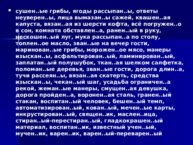 сушен..ые грибы, ягоды рассыпан..ы, ответы неуверен..ы, лица вымазан..ы сажей, квашен..ая капуста, вязан..ая из шерсти кофта, всё погружен..о в сон, комната обставлен..а, ранен..ый в руку, нескошен..ый луг, мука рассыпан..а по столу, топлен..ое масло, зван..ые на вечер гости, маринован..ые грибы, морожен..ое мясо, манеры изыскан..ы, асфальтирован..ый, ламинирован..ый, заплатан..ый полушубок, ткан..ая шелком салфетка, поломан..ые деревья, зван..ые гости, дорога длин..а, тучи рассеян..ы, вязан..ая скатерть, средства изыскан..ы, чекан..ый шаг, усадьба ограничен..а рекой, жеман..ые манеры, смущен..ая девушка, дорога пройден..а, воронен..ая сталь, гранен..ый стакан, воспитан..ый человек, бешен..ый темп, автоматизирован..ый, кован..ый, мечен..ые карты, инкрустирован..ый, священ..ик, маслен..ица, стиран..ый-перестиран..ый, гладкокрашен..ый материал, воспитан..ик, известный учен..ый, мучен..ик, варен..ик, варен..ый-переварен..ый