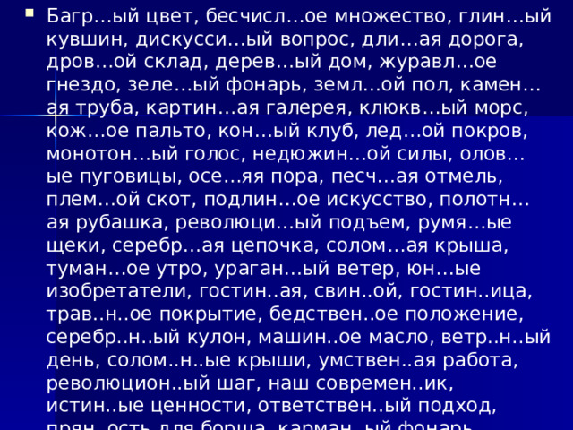 Багр…ый цвет, бесчисл…ое множество, глин…ый кувшин, дискусси…ый вопрос, дли…ая дорога, дров…ой склад, дерев…ый дом, журавл…ое гнездо, зеле…ый фонарь, земл…ой пол, камен…ая труба, картин…ая галерея, клюкв…ый морс, кож…ое пальто, кон…ый клуб, лед…ой покров, монотон…ый голос, недюжин…ой силы, олов…ые пуговицы, осе…яя пора, песч…ая отмель, плем…ой скот, подлин…ое искусство, полотн…ая рубашка, революци…ый подъем, румя…ые щеки, серебр…ая цепочка, солом…ая крыша, туман…ое утро, ураган…ый ветер, юн…ые изобретатели, гостин..ая, свин..ой, гостин..ица, трав..н..ое покрытие, бедствен..ое положение, серебр..н..ый кулон, машин..ое масло, ветр..н..ый день, солом..н..ые крыши, умствен..ая работа, революцион..ый шаг, наш современ..ик, истин..ые ценности, ответствен..ый подход, прян..ость для борща, карман..ый фонарь, камен..ый дом, невежествен..ый ученик, фанатичный поклон..ик,