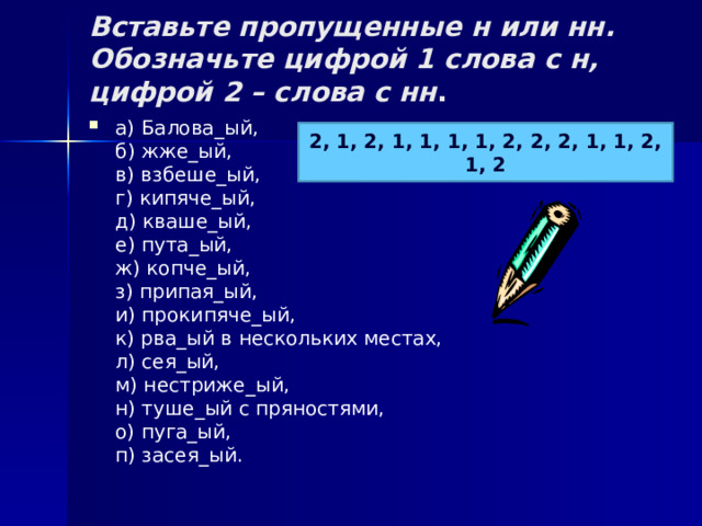 Вставьте пропущенные н или нн. Обозначьте цифрой 1 слова с н, цифрой 2 – слова с нн .   а) Балова_ый,  б) жже_ый,  в) взбеше_ый,  г) кипяче_ый,  д) кваше_ый,  е) пута_ый,  ж) копче_ый,  з) припая_ый,  и) прокипяче_ый,  к) рва_ый в нескольких местах,  л) сея_ый,  м) нестриже_ый,  н) туше_ый с пряностями,  о) пуга_ый,  п) засея_ый. 2, 1, 2, 1, 1, 1, 1, 2, 2, 2, 1, 1, 2, 1, 2