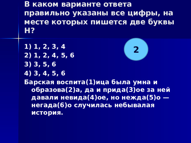 В каком варианте ответа правильно указаны все цифры, на месте которых пишется две буквы Н?   2 1) 1, 2, 3, 4 2) 1, 2, 4, 5, 6 3) 3, 5, 6 4) 3, 4, 5, 6 Барская воспита(1)ица была умна и образова(2)а, да и прида(3)ое за ней давали невида(4)ое, но нежда(5)о — негада(6)о случилась небывалая история.