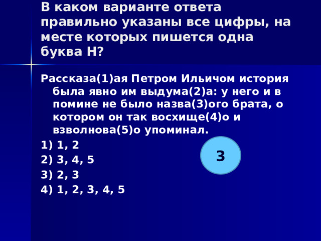 В каком варианте ответа правильно указаны все цифры, на месте которых пишется одна буква Н?   Рассказа(1)ая Петром Ильичом история была явно им выдума(2)а: у него и в помине не было назва(3)ого брата, о котором он так восхище(4)о и взволнова(5)о упоминал. 1) 1, 2 2) 3, 4, 5 3) 2, 3 4) 1, 2, 3, 4, 5 3