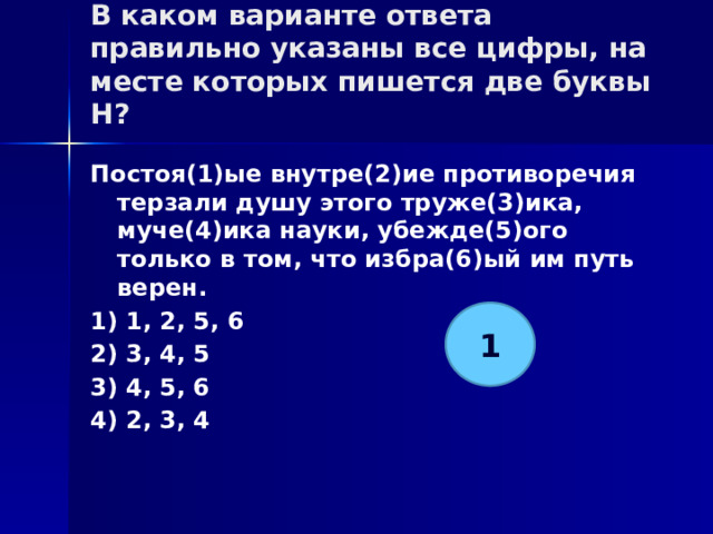 В каком варианте ответа правильно указаны все цифры, на месте которых пишется две буквы Н?   Постоя(1)ые внутре(2)ие противоречия терзали душу этого труже(3)ика, муче(4)ика науки, убежде(5)ого только в том, что избра(6)ый им путь верен. 1) 1, 2, 5, 6 2) 3, 4, 5 3) 4, 5, 6 4) 2, 3, 4 1