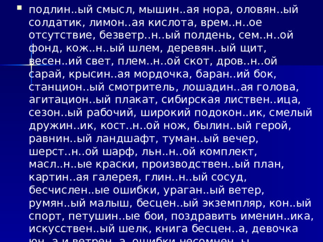 подлин..ый смысл, мышин..ая нора, оловян..ый солдатик, лимон..ая кислота, врем..н..ое отсутствие, безветр..н..ый полдень, сем..н..ой фонд, кож..н..ый шлем, деревян..ый щит, весен..ий свет, плем..н..ой скот, дров..н..ой сарай, крысин..ая мордочка, баран..ий бок, станцион..ый смотритель, лошадин..ая голова, агитацион..ый плакат, сибирская листвен..ица, сезон..ый рабочий, широкий подокон..ик, смелый дружин..ик, кост..н..ой нож, былин..ый герой, равнин..ый ландшафт, туман..ый вечер, шерст..н..ой шарф, льн..н..ой комплект, масл..н..ые краски, производствен..ый план, картин..ая галерея, глин..н..ый сосуд, бесчислен..ые ошибки, ураган..ый ветер, румян..ый малыш, бесцен..ый экземпляр, кон..ый спорт, петушин..ые бои, поздравить именин..ика, искусствен..ый шелк, книга бесцен..а, девочка юн..а и ветрен..а, ошибки несомнен..ы, высказывания стран..ы, гора величествен..а, это свойствен..о всем детям.